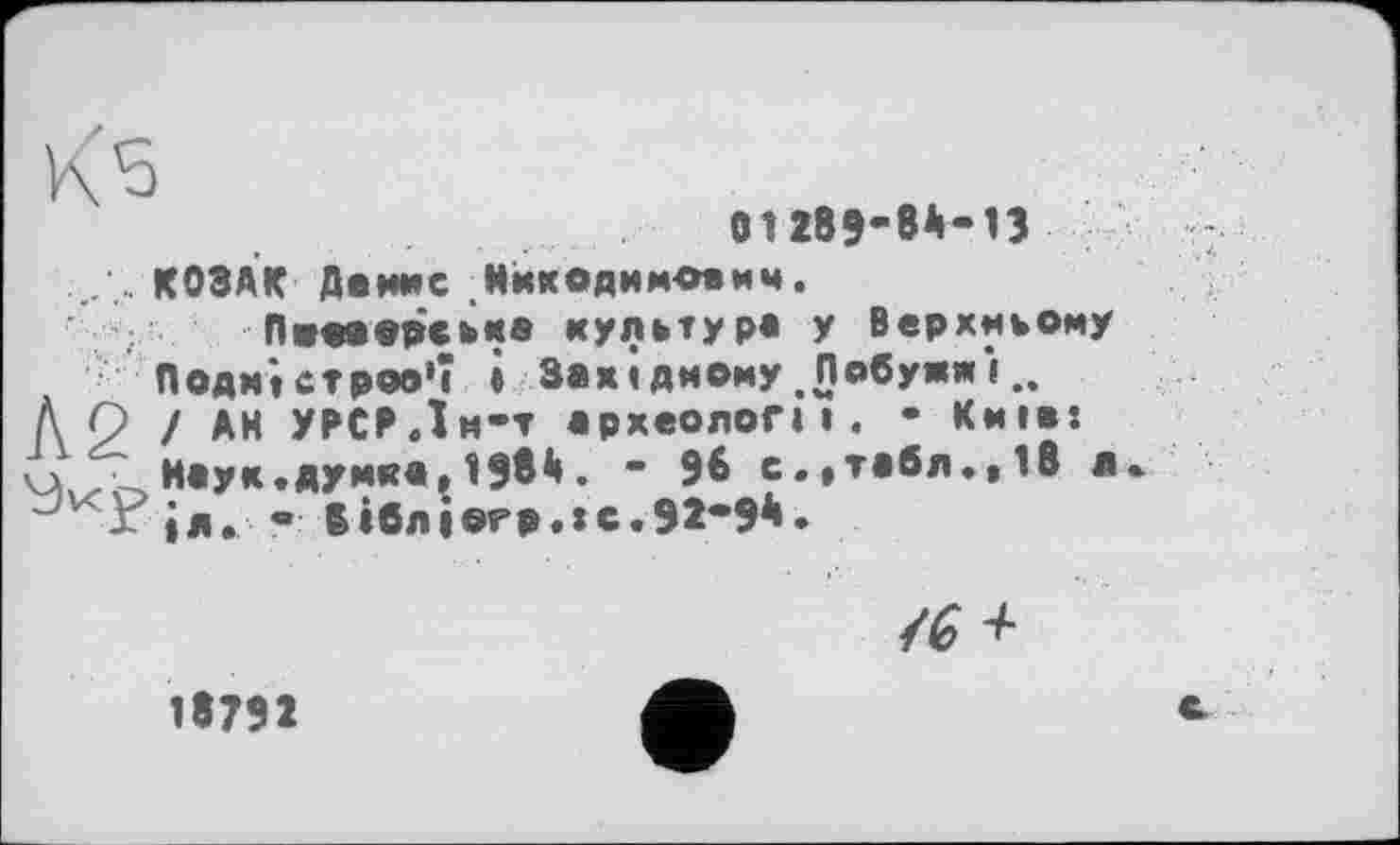 ﻿01289-84-13
. .. КОЗАК Денис Никодимович. Пжооорська культур« У Верхньому Подністров'ї « Західному .Побужжі.. À р ! AH УРСРДм-т археолог» і. - Київ: чх ■ Маук.думка,1984. - 96 с.,табл.,Iß л ід. - бібліогр.тсЛМ**
/6 +
18792